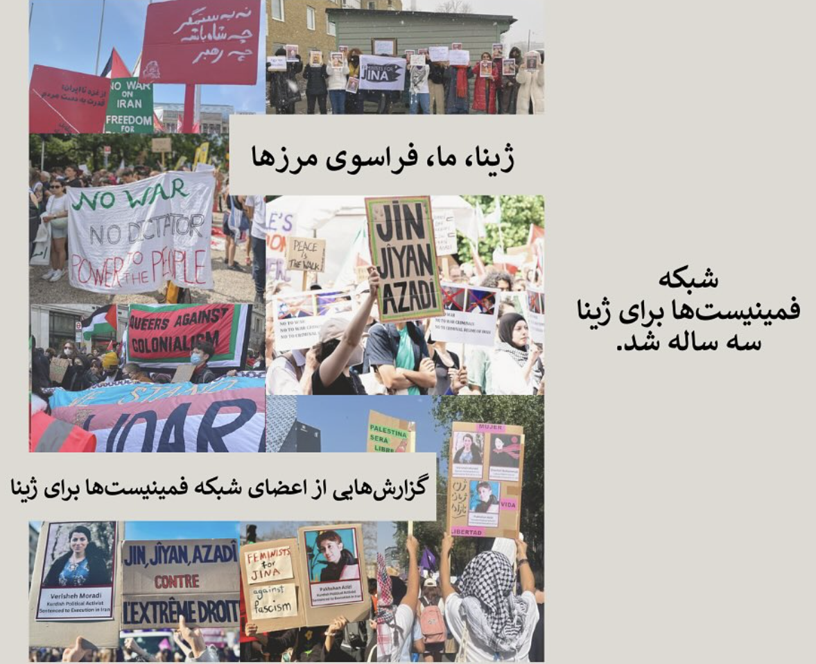 - مقدمه ژینا، ما، فراسوی مرزها آوریل ۲۰۲۴ - نیویورک- تا زمانی که فلسطین آزاد نشود، ما نیز آزاد نخواهیم شد نوامبر ۲۰۲۴ - آلمان- یک دقیقه سروصدا برای قربانیان زنکشی مارس ۲۰۲۵ - پاریس - آشکارسازی پیوند مسئله زنان با فلسطین ژوئن ۲۰۲۵ - لاهه - راه سوم ما راهی است که سه سال پیش در ایران آغاز کردیم مارس ۲۰۲۵ - آلمان - جوانه میزنم به روی زخم برتنم ژوئن ۲۰۲۵ - لندن - در لحظات مراقبت و همنفسی ژوئیه ۲۰۲۵ - نیویورک - مبارزه برای رهایی از تمام نیروهای سرکوبگر آگوست ۲۰۲۵ - آلمان - از ساچمههای آلمانی تا ژن، ژیان، ئازادی